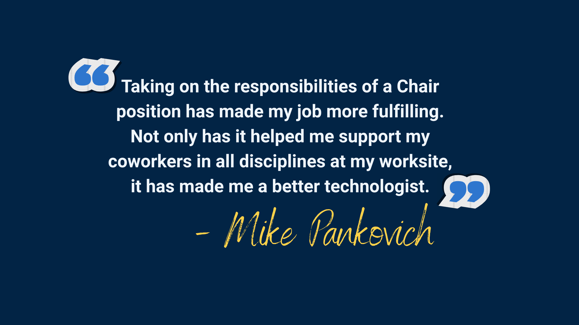 Navy background with blue quotation marks and white text that reads "Taking on the responsibilities of a Chair position has made my job more fulfilling. Not only has it helped me support my coworkers in all disciplines at my worksite, it has made me a better technologist."